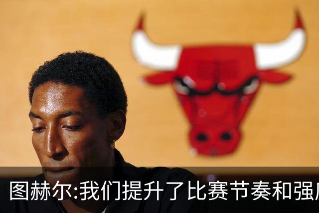 图赫尔:我们提升了比赛节奏和强度 两将伤情待查
