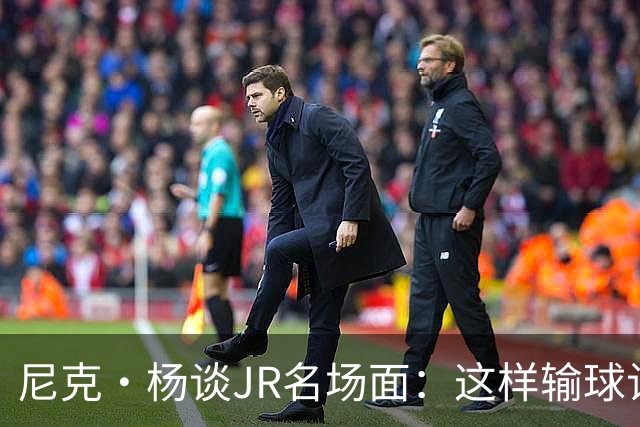 尼克·杨谈JR名场面：这样输球让系列赛直接结束 老詹完全泄气了