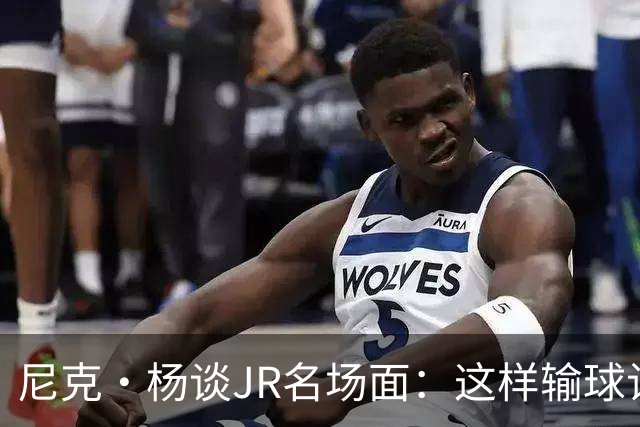 尼克·杨谈JR名场面：这样输球让系列赛直接结束 老詹完全泄气了