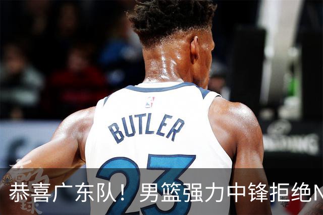 恭喜广东队！男篮强力中锋拒绝NBA合同，朱芳雨迎来重大利好！